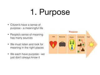 1. Purpose
• Citizen’s have a sense of
purpose - a meaningful life
• People’s sense of meaning
has many sources
• We must listen and look for
meaning in the right places
• We each have purpose - we
just don’t always know it
 