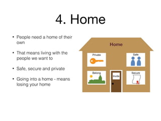 4. Home
• People need a home of their
own
• That means living with the
people we want to
• Safe, secure and private
• Going into a home - means
losing your home
 