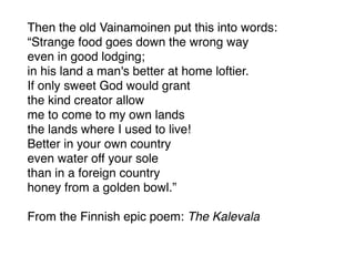 Then the old Vainamoinen put this into words:
“Strange food goes down the wrong way
even in good lodging;
in his land a man's better at home loftier.
If only sweet God would grant
the kind creator allow
me to come to my own lands
the lands where I used to live!
Better in your own country
even water off your sole
than in a foreign country
honey from a golden bowl.”
From the Finnish epic poem: The Kalevala
 