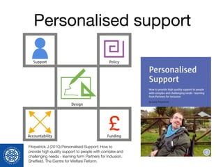 Personalised support
Fitzpatrick J (2010) Personalised Support: How to
provide high quality support to people with complex and
challenging needs - learning form Partners for Inclusion.
Shefﬁeld, The Centre for Welfare Reform.
 
