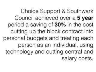Choice Support & Southwark
Council achieved over a 5 year
period a saving of 30% in the cost
cutting up the block contract into
personal budgets and treating each
person as an individual, using
technology and cutting central and
salary costs.
 