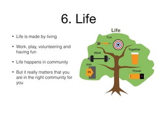 6. Life
• Life is made by living
• Work, play, volunteering and
having fun
• Life happens in community
• But it really matters that you
are in the right community for
you
 