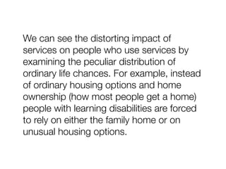 We can see the distorting impact of
services on people who use services by
examining the peculiar distribution of
ordinary life chances. For example, instead
of ordinary housing options and home
ownership (how most people get a home)
people with learning disabilities are forced
to rely on either the family home or on
unusual housing options.
 