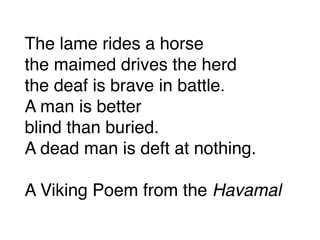 The lame rides a horse
the maimed drives the herd
the deaf is brave in battle.
A man is better
blind than buried.
A dead man is deft at nothing.
A Viking Poem from the Havamal
 