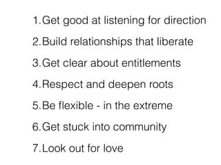 1.Get good at listening for direction
2.Build relationships that liberate
3.Get clear about entitlements
4.Respect and deepen roots
5.Be ﬂexible - in the extreme
6.Get stuck into community
7.Look out for love
 