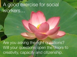 A good exercise for social
workers…
Are you asking the right questions?
Will your questions open the doors to
creativity, capacity and citizenship.
 
