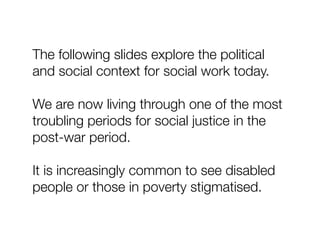The following slides explore the political
and social context for social work today.
We are now living through one of the most
troubling periods for social justice in the
post-war period.
It is increasingly common to see disabled
people or those in poverty stigmatised.
 