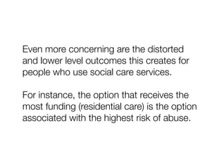 Even more concerning are the distorted
and lower level outcomes this creates for
people who use social care services.
For instance, the option that receives the
most funding (residential care) is the option
associated with the highest risk of abuse.
 