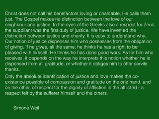 Simone Weil
Christ does not call his benefactors loving or charitable. He calls them
just. The Gospel makes no distinction between the love of our
neighbour and justice. In the eyes of the Greeks also a respect for Zeus
the suppliant was the ﬁrst duty of justice. We have invented the
distinction between justice and charity. It is easy to understand why.
Our notion of justice dispenses him who possesses from the obligation
of giving. If he gives, all the same, he thinks he has a right to be
pleased with himself. He thinks he has done good work. As for him who
receives, it depends on the way he interprets this notion whether he is
dispensed from all gratitude, or whether it obliges him to offer servile
thanks.
Only the absolute identiﬁcation of justice and love makes the co-
existence possible of compassion and gratitude on the one hand, and
on the other, of respect for the dignity of afﬂiction in the afﬂicted - a
respect felt by the sufferer himself and the others.
 