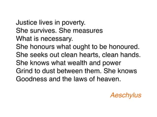 Justice lives in poverty.
She survives. She measures
What is necessary.
She honours what ought to be honoured.
She seeks out clean hearts, clean hands.
She knows what wealth and power
Grind to dust between them. She knows
Goodness and the laws of heaven.
Aeschylus
 