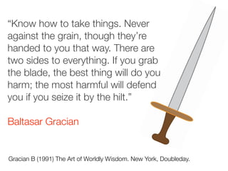 “Know how to take things. Never
against the grain, though they’re
handed to you that way. There are
two sides to everything. If you grab
the blade, the best thing will do you
harm; the most harmful will defend
you if you seize it by the hilt.”
Baltasar Gracian
Gracian B (1991) The Art of Worldly Wisdom. New York, Doubleday.
 