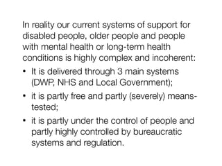 In reality our current systems of support for
disabled people, older people and people
with mental health or long-term health
conditions is highly complex and incoherent:
• It is delivered through 3 main systems
(DWP, NHS and Local Government);
• it is partly free and partly (severely) means-
tested;
• it is partly under the control of people and
partly highly controlled by bureaucratic
systems and regulation.
 
