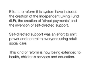 Efforts to reform this system have included
the creation of the Independent Living Fund
(ILF), the creation of ‘direct payments’ and
the invention of self-directed support.
Self-directed support was an effort to shift
power and control to everyone using adult
social care.
This kind of reform is now being extended to
health, children’s services and education.
 