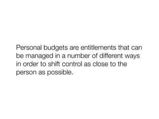 Personal budgets are entitlements that can
be managed in a number of different ways
in order to shift control as close to the
person as possible.
 