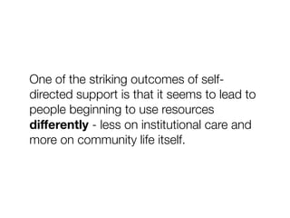 One of the striking outcomes of self-
directed support is that it seems to lead to
people beginning to use resources
diﬀerently - less on institutional care and
more on community life itself.
 
