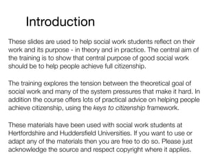 These slides are used to help social work students reﬂect on their
work and its purpose - in theory and in practice. The central aim of
the training is to show that central purpose of good social work
should be to help people achieve full citizenship.
The training explores the tension between the theoretical goal of
social work and many of the system pressures that make it hard. In
addition the course offers lots of practical advice on helping people
achieve citizenship, using the keys to citizenship framework.
These materials have been used with social work students at
Hertfordshire and Huddersﬁeld Universities. If you want to use or
adapt any of the materials then you are free to do so. Please just
acknowledge the source and respect copyright where it applies.
Introduction
 