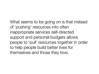 What seems to be going on is that instead
of ‘pushing’ resources into often
inappropriate services self-directed
support and personal budgets allows
people to ‘pull’ resources together in order
to help people build better lives for
themselves and those they love.
 