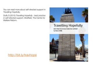 You can read more about self-directed support in
Travelling Hopefully:
Duffy S (2013) Travelling Hopefully - best practice
in self-directed support. Shefﬁeld, The Centre for
Welfare Reform.
http://bit.ly/travhope
 