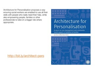 Architecture for Personalisation proposes a way
ensuring social workers are enabled to use all their
skills with people who really need their help, while
also empowering people, families or other
professionals to take on a bigger role where
appropriate.
http://bit.ly/architect-pers
 