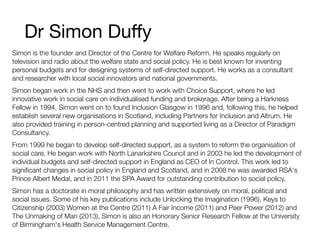 Dr Simon Duﬀy
Simon is the founder and Director of the Centre for Welfare Reform. He speaks regularly on
television and radio about the welfare state and social policy. He is best known for inventing
personal budgets and for designing systems of self-directed support. He works as a consultant
and researcher with local social innovators and national governments.
Simon began work in the NHS and then went to work with Choice Support, where he led
innovative work in social care on individualised funding and brokerage. After being a Harkness
Fellow in 1994, Simon went on to found Inclusion Glasgow in 1996 and, following this, he helped
establish several new organisations in Scotland, including Partners for Inclusion and Altrum. He
also provided training in person-centred planning and supported living as a Director of Paradigm
Consultancy.
From 1999 he began to develop self-directed support, as a system to reform the organisation of
social care. He began work with North Lanarkshire Council and in 2003 he led the development of
individual budgets and self-directed support in England as CEO of In Control. This work led to
signiﬁcant changes in social policy in England and Scotland, and in 2008 he was awarded RSA's
Prince Albert Medal, and in 2011 the SPA Award for outstanding contribution to social policy.
Simon has a doctorate in moral philosophy and has written extensively on moral, political and
social issues. Some of his key publications include Unlocking the Imagination (1996), Keys to
Citizenship (2003) Women at the Centre (2011) A Fair Income (2011) and Peer Power (2012) and
The Unmaking of Man (2013). Simon is also an Honorary Senior Research Fellow at the University
of Birmingham's Health Service Management Centre.
 