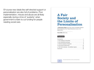 Of course new ideals like self-directed support or
personalisation are also full of problems. Poor
implementation, misuse and abuse are all likely
especially during a time of ‘austerity’ when
government is keen to cut funding for people
needing social care.
 