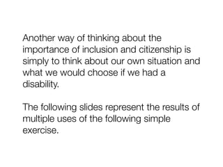 Another way of thinking about the
importance of inclusion and citizenship is
simply to think about our own situation and
what we would choose if we had a
disability.
The following slides represent the results of
multiple uses of the following simple
exercise.
 