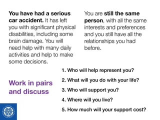 1. Who will help represent you?
2. What will you do with your life?
3. Who will support you?
4. Where will you live?
5. How much will your support cost?
You have had a serious
car accident. It has left
you with signiﬁcant physical
disabilities, including some
brain damage. You will
need help with many daily
activities and help to make
some decisions.
Work in pairs 
and discuss
You are still the same
person, with all the same
interests and preferences
and you still have all the
relationships you had
before.
 