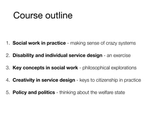 Course outline
1. Social work in practice - making sense of crazy systems
2. Disability and individual service design - an exercise
3. Key concepts in social work - philosophical explorations
4. Creativity in service design - keys to citizenship in practice
5. Policy and politics - thinking about the welfare state
 