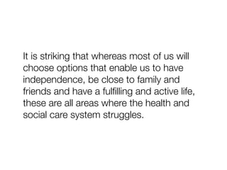 It is striking that whereas most of us will
choose options that enable us to have
independence, be close to family and
friends and have a fulﬁlling and active life,
these are all areas where the health and
social care system struggles.
 