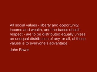John Rawls
All social values - liberty and opportunity,
income and wealth, and the bases of self-
respect - are to be distributed equally unless
an unequal distribution of any, or all, of these
values is to everyone's advantage.
 