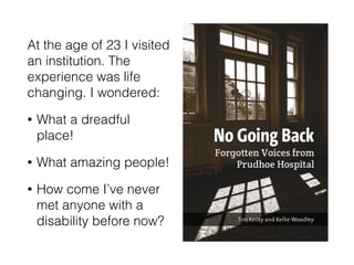 At the age of 23 I visited
an institution. The
experience was life
changing. I wondered:
• What a dreadful
place!
• What amazing people!
• How come I’ve never
met anyone with a
disability before now?
 
