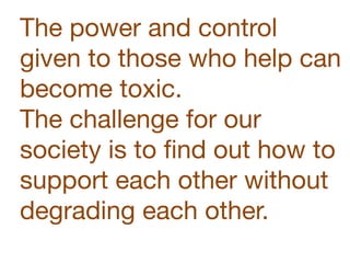 The power and control
given to those who help can
become toxic.  
The challenge for our
society is to ﬁnd out how to
support each other without
degrading each other.
 