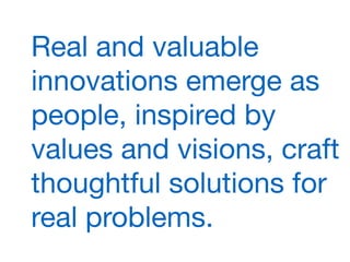 Real and valuable
innovations emerge as
people, inspired by
values and visions, craft
thoughtful solutions for
real problems.
 