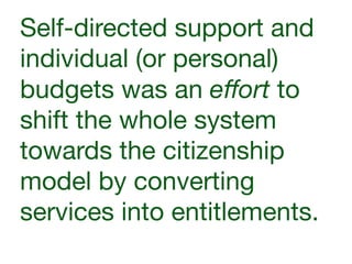 Self-directed support and
individual (or personal)
budgets was an eﬀort to
shift the whole system
towards the citizenship
model by converting
services into entitlements.
 