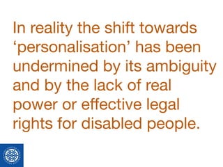 In reality the shift towards
‘personalisation’ has been
undermined by its ambiguity
and by the lack of real
power or eﬀective legal
rights for disabled people.
 