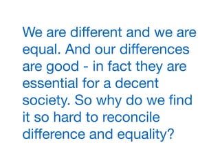 We are diﬀerent and we are
equal. And our diﬀerences
are good - in fact they are
essential for a decent
society. So why do we ﬁnd
it so hard to reconcile
diﬀerence and equality?
 