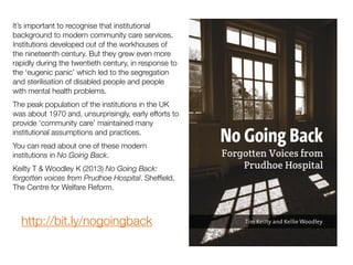 It’s important to recognise that institutional
background to modern community care services.
Institutions developed out of the workhouses of
the nineteenth century. But they grew even more
rapidly during the twentieth century, in response to
the ‘eugenic panic’ which led to the segregation
and sterilisation of disabled people and people
with mental health problems.
The peak population of the institutions in the UK
was about 1970 and, unsurprisingly, early efforts to
provide ‘community care’ maintained many
institutional assumptions and practices.
You can read about one of these modern
institutions in No Going Back.
Keilty T & Woodley K (2013) No Going Back:
forgotten voices from Prudhoe Hospital. Shefﬁeld,
The Centre for Welfare Reform.
http://bit.ly/nogoingback
 