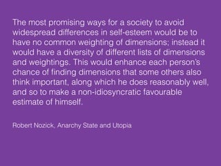 Robert Nozick, Anarchy State and Utopia
The most promising ways for a society to avoid
widespread differences in self-esteem would be to
have no common weighting of dimensions; instead it
would have a diversity of different lists of dimensions
and weightings. This would enhance each person’s
chance of ﬁnding dimensions that some others also
think important, along which he does reasonably well,
and so to make a non-idiosyncratic favourable
estimate of himself.
 