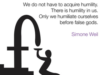 We do not have to acquire humility.
There is humility in us.
Only we humiliate ourselves
before false gods.
Simone Weil
 