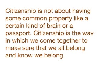 Citizenship is not about having
some common property like a
certain kind of brain or a
passport. Citizenship is the way
in which we come together to
make sure that we all belong
and know we belong.
 