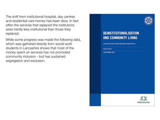 The shift from institutional hospital, day centres
and residential care homes has been slow. In fact
often the services that replaced the institutions
were hardly less institutional than those they
replaced.
While some progress was made the following data,
which was gathered directly from social work
students in Lancashire shows that most of the
money spent on services has not promoted
community inclusion - but has sustained
segregation and exclusion.
 