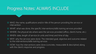 Progress Notes: ALWAYS INCLUDE
 WHO: the name, qualifications and/or title of the person providing the service or
intervention
 WHAT: what was done, the specific interventions/skills training services provided
 WHERE: the physical site where were the services provided (office, client’s home, etc.)
 WHEN: date, length of service (in units and time) and time of day
 WHY: why the services were done. The intended goal, objective and outcome related
to the interventions/skills training services
 HOW: how the interventions were done (concrete, measurable & descriptive) along
with the client’s response and progress.
 