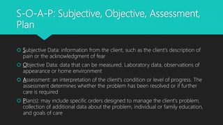 S-O-A-P: Subjective, Objective, Assessment,
Plan
 Subjective Data: information from the client, such as the client's description of
pain or the acknowledgment of fear
 Objective Data: data that can be measured. Laboratory data, observations of
appearance or home environment
 Assessment: an interpretation of the client's condition or level of progress. The
assessment determines whether the problem has been resolved or if further
care is required
 Plan(s): may include specific orders designed to manage the client's problem,
collection of additional data about the problem, individual or family education,
and goals of care
 