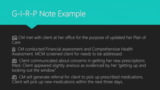 G-I-R-P Note Example
(G) CM met with client at her office for the purpose of updated her Plan of
Care.
(I) CM conducted Financial assessment and Comprehensive Health
Assessment. MCM screened client for needs to be addressed.
(R) Client communicated about concerns in getting her new prescriptions
filled. Client appeared slightly anxious as evidenced by her “getting up and
looking out the window.“
(P) CM will generate referral for client to pick up prescribed medications.
Client will pick up new medications within the next three days.
 