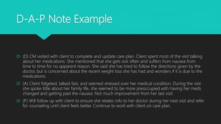 D-A-P Note Example
 (D) CM visited with client to complete and update care plan. Client spent most of the visit talking
about her medications. She mentioned that she gets sick often and suffers from nausea from
time to time for no apparent reason. She said she has tried to follow the directions given by the
doctor, but is concerned about the recent weight loss she has had and wonders if it is due to the
medications.
 (A) Client fidgeted, talked fast, and seemed stressed over her medical condition. During the visit
she spoke little about her family life, she seemed to be more preoccupied with having her meds
changed and getting past the nausea. Not much improvement from her last visit.
 (P) Will follow up with client to ensure she relates info to her doctor during her next visit and refer
for counseling until client feels better. Continue to work with client on care plan.
 