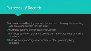 Purposes of Records
 Accurate record keeping supports the worker in planning, implementing,
and evaluating services for each client
 Illustrates patterns of in/effective interventions
 Enhances quality of service – Especially with heavy case loads or in crisis
situations
 Follows the agency/organization/state or other governing body
protocols
 