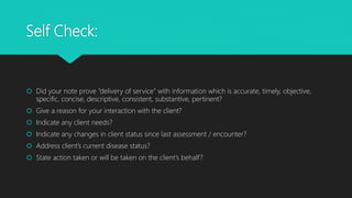Self Check:
 Did your note prove “delivery of service” with information which is accurate, timely, objective,
specific, concise, descriptive, consistent, substantive, pertinent?
 Give a reason for your interaction with the client?
 Indicate any client needs?
 Indicate any changes in client status since last assessment / encounter?
 Address client’s current disease status?
 State action taken or will be taken on the client’s behalf?
 
