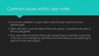 Common Issues within case notes:
 A common problem in case notes is that the plan seems to be an
afterthought.
 Often the plan is just the date of the next session. Sometimes the plan is
left out altogether.
 Your case notes should be thorough enough that a coworker could step
in for you in an emergency and know how and what you are planning to
work on in the next session.
 