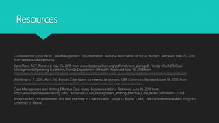 Resources
Guidelines for Social Work Case Management Documentation. National Association of Social Workers. Retrieved May 25, 2018
from www.socialworkers.org.
Care Plans. ACT. Retrieved May 25, 2018 from www.ctaidscoalition.org/pdf/cmti/care_plans.pdf. Florida HIV/AIDS Case
Management Operating Guidelines. Florida Department of Health. Retrieved June 19, 2018 from
http://www.floridahealth.gov/diseases-andconditions/aids/patient-care/_documents/eligibility-information/Appendix.pdf.
Wohltmann, T. (2015, April 24). Intro to Case Notes for new social workers. OER Commons. Retrieved June 19, 2018, from
https://www.oercommons.org/authoring/8157-intro-tocase-notes-for-new-social-workers.
Case Management and Writing Effective Case Notes. Experience Works. Retrieved June 19, 2018 from
http://www.experienceworks.org /site/ DocServer/ Case_Management_Writing_Effective_Case_Notes.pdf?docID=23124.
Importance of Documentation and Best Practices in Case Notation. Sonya O. Boyne, LMHC UM Comprehensive AIDS Program;
University of Miami.
 