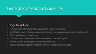 General Professional Guidelines
Things to include:
 Highlighting the client’s strengths, supports and coping mechanisms
 Specification of where the information came from (ie client reports/states, as per medical report)
 Client’s identification on each page
 Documentation of the link of successes and failures to the service plan
 Tracking of client activities (job pursuits, assessments, etc.)
 Tracking of program/agency monitoring activities (contacts, lab results, etc.)
 